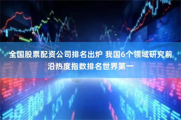 全国股票配资公司排名出炉 我国6个领域研究前沿热度指数排名世界第一