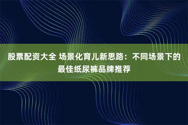股票配资大全 场景化育儿新思路：不同场景下的最佳纸尿裤品牌推荐