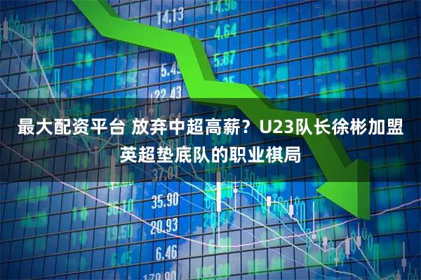 最大配资平台 放弃中超高薪？U23队长徐彬加盟英超垫底队的职业棋局