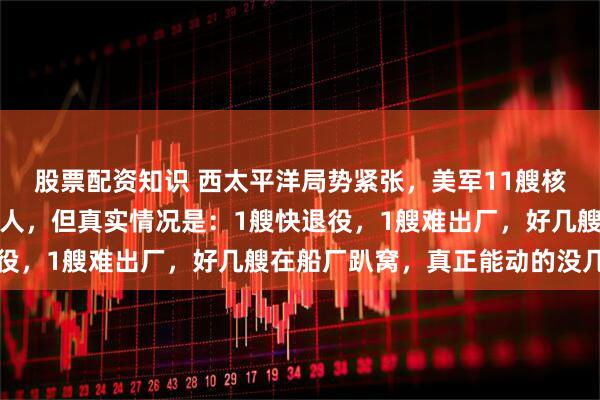 股票配资知识 西太平洋局势紧张，美军11艘核动力航母出动，听着吓人，但真实情况是：1艘快退役，1艘难出厂，好几艘在船厂趴窝，真正能动的没几艘