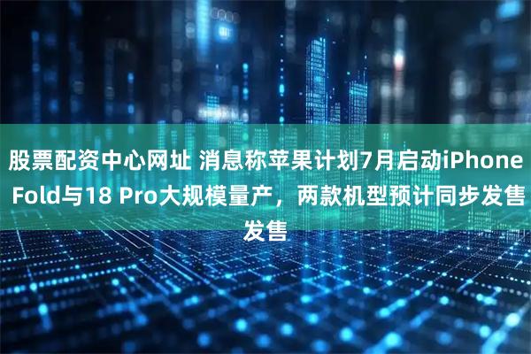 股票配资中心网址 消息称苹果计划7月启动iPhone Fold与18 Pro大规模量产，两款机型预计同步发售