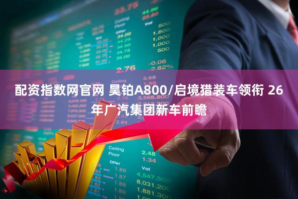 配资指数网官网 昊铂A800/启境猎装车领衔 26年广汽集团新车前瞻