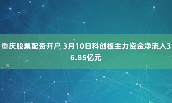 重庆股票配资开户 3月10日科创板主力资金净流入36.85亿元