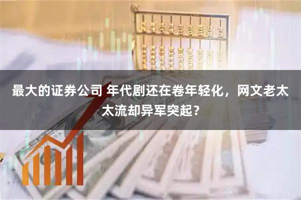 最大的证券公司 年代剧还在卷年轻化，网文老太太流却异军突起？